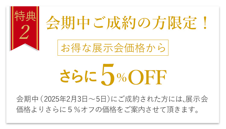 特典2　会期中ご成約の方限定！お得な展示会価格からさらに5％OFF